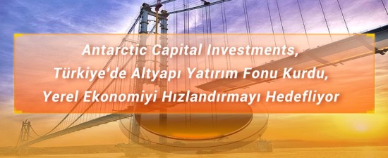 Antarctic Capital Investments, Türkiye'de Altyapı Yatırım Fonu Kurdu, Yerel Ekonomiyi Hızlandırmayı Hedefliyor